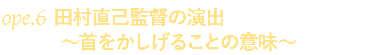 ope.６　田村直己監督の演出～首をかしげることの意味～